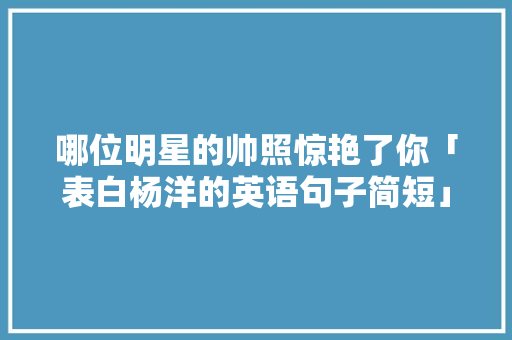 哪位明星的帅照惊艳了你「表白杨洋的英语句子简短」 哪位明星的帅照惊艳了你「表白杨洋的英语句子简短」 表白句子