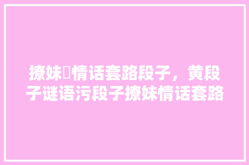 撩妹汚情话套路段子，黄段子谜语污段子撩妹情话套路一问一答。 撩妹汚情话套路段子，黄段子谜语污段子撩妹情话套路一问一答。 撩妹套路
