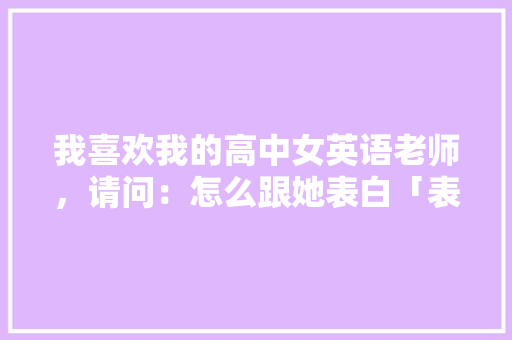 我喜欢我的高中女英语老师，请问：怎么跟她表白「表白校园的英语句子简短」 我喜欢我的高中女英语老师，请问：怎么跟她表白「表白校园的英语句子简短」 聊天话题