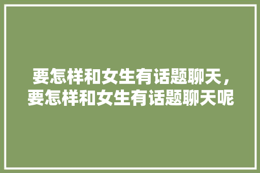 要怎样和女生有话题聊天，要怎样和女生有话题聊天呢。 要怎样和女生有话题聊天，要怎样和女生有话题聊天呢。 聊天话题