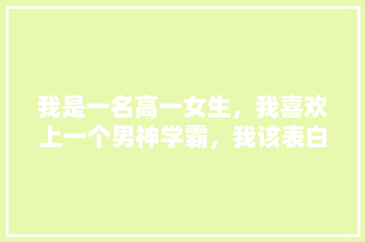 我是一名高一女生，我喜欢上一个男神学霸，我该表白吗「学霸用英语说表白句子怎么说」 我是一名高一女生，我喜欢上一个男神学霸，我该表白吗「学霸用英语说表白句子怎么说」 表白句子