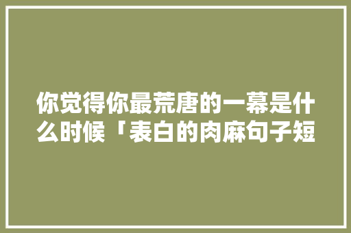你觉得你最荒唐的一幕是什么时候「表白的肉麻句子短句英语版」 你觉得你最荒唐的一幕是什么时候「表白的肉麻句子短句英语版」 表白句子