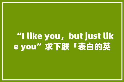 “I like you,but just like you”求下联「表白的英语句子翻译两次怎么说」 土味情话 “I like you,but just like you”求下联「表白的英语句子翻译两次怎么说」 “I like you,but just like you”求下联「表白的英语句子翻译两次怎么说」 土味情话