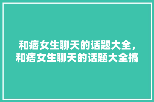 和痞女生聊天的话题大全，和痞女生聊天的话题大全搞笑。