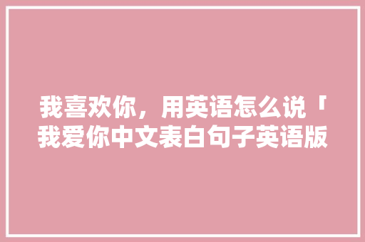 我喜欢你，用英语怎么说「我爱你中文表白句子英语版」 我喜欢你，用英语怎么说「我爱你中文表白句子英语版」 恋爱技巧