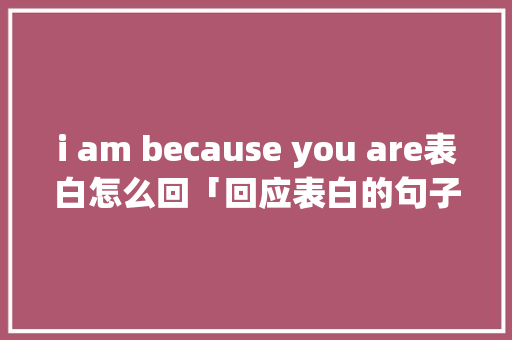 i am because you are表白怎么回「回应表白的句子英语版带翻译」 i am because you are表白怎么回「回应表白的句子英语版带翻译」 聊天话题