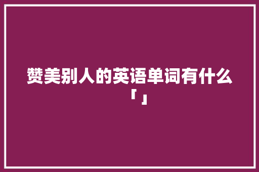 赞美别人的英语单词有什么「」 赞美别人的英语单词有什么「」 恋爱技巧