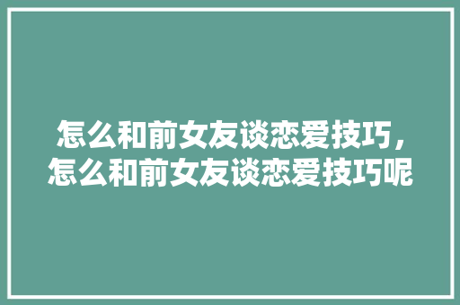 怎么和前女友谈恋爱技巧，怎么和前女友谈恋爱技巧呢。 怎么和前女友谈恋爱技巧，怎么和前女友谈恋爱技巧呢。 恋爱技巧