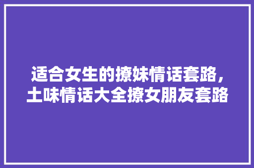 适合女生的撩妹情话套路，土味情话大全撩女朋友套路。 适合女生的撩妹情话套路，土味情话大全撩女朋友套路。 撩妹套路