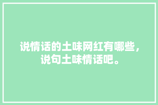 说情话的土味网红有哪些，说句土味情话吧。 说情话的土味网红有哪些，说句土味情话吧。 土味情话
