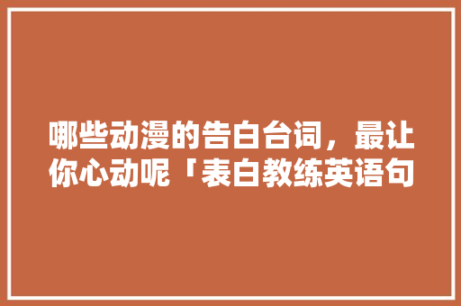 哪些动漫的告白台词，最让你心动呢「表白教练英语句子简短暖心」 哪些动漫的告白台词，最让你心动呢「表白教练英语句子简短暖心」 土味情话