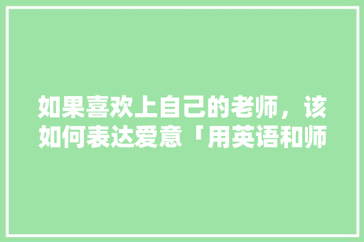 如果喜欢上自己的老师，该如何表达爱意「用英语和师傅表白的句子简短」 如果喜欢上自己的老师，该如何表达爱意「用英语和师傅表白的句子简短」 土味情话