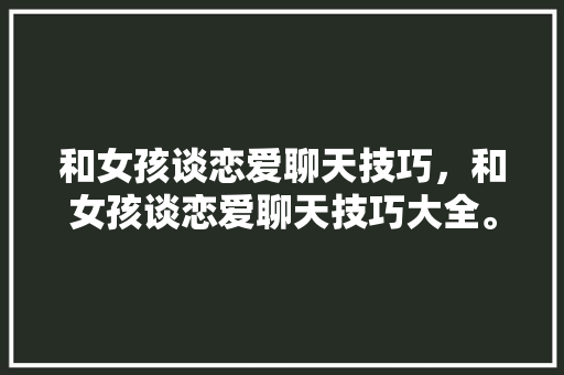 和女孩谈恋爱聊天技巧，和女孩谈恋爱聊天技巧大全。 和女孩谈恋爱聊天技巧，和女孩谈恋爱聊天技巧大全。 恋爱技巧