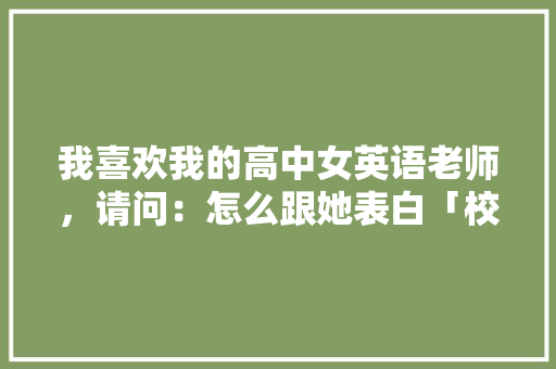 我喜欢我的高中女英语老师，请问：怎么跟她表白「校园的表白句子短句英语版」 我喜欢我的高中女英语老师，请问：怎么跟她表白「校园的表白句子短句英语版」 土味情话