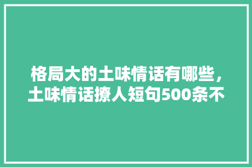 格局大的土味情话有哪些，土味情话撩人短句500条不重复。 格局大的土味情话有哪些，土味情话撩人短句500条不重复。 土味情话