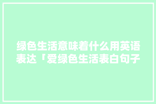 绿色生活意味着什么用英语表达「爱绿色生活表白句子英语版」 绿色生活意味着什么用英语表达「爱绿色生活表白句子英语版」 土味情话