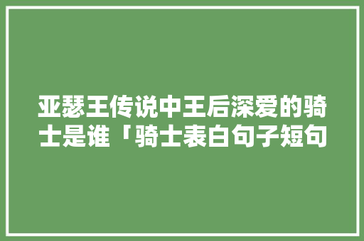亚瑟王传说中王后深爱的骑士是谁「骑士表白句子短句英语翻译」 亚瑟王传说中王后深爱的骑士是谁「骑士表白句子短句英语翻译」 恋爱技巧