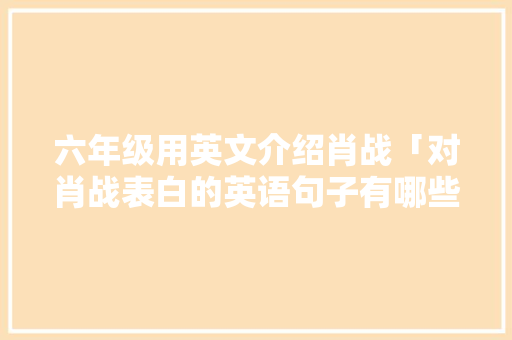 六年级用英文介绍肖战「对肖战表白的英语句子有哪些」 六年级用英文介绍肖战「对肖战表白的英语句子有哪些」 土味情话