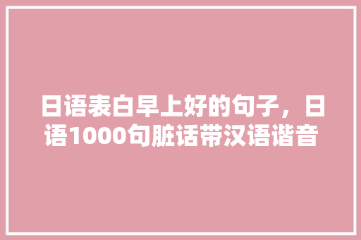 日语表白早上好的句子，日语1000句脏话带汉语谐音。 日语表白早上好的句子，日语1000句脏话带汉语谐音。 表白句子