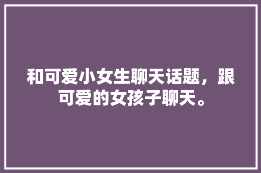 和可爱小女生聊天话题，跟可爱的女孩子聊天。 和可爱小女生聊天话题，跟可爱的女孩子聊天。 聊天话题