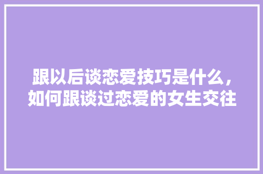 跟以后谈恋爱技巧是什么，如何跟谈过恋爱的女生交往。 跟以后谈恋爱技巧是什么，如何跟谈过恋爱的女生交往。 恋爱技巧