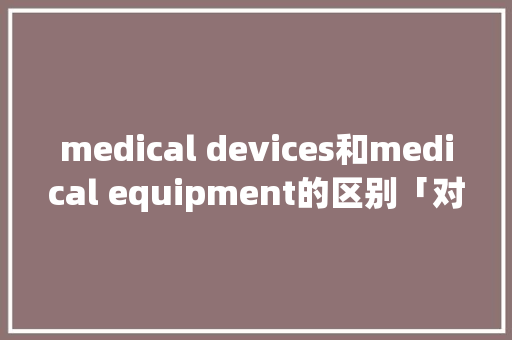 medical devices和medical equipment的区别「对设备的表白句子英语简短」 medical devices和medical equipment的区别「对设备的表白句子英语简短」 撩妹套路