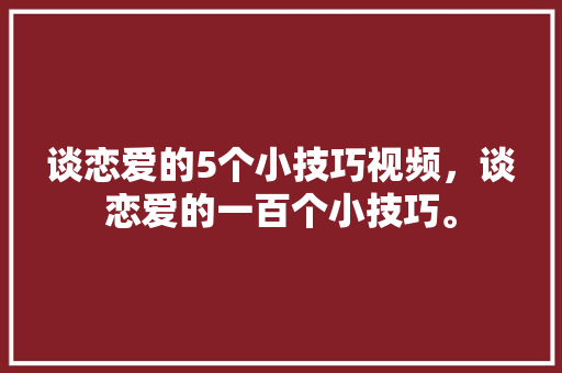 谈恋爱的5个小技巧视频，谈恋爱的一百个小技巧。 谈恋爱的5个小技巧视频，谈恋爱的一百个小技巧。 恋爱技巧