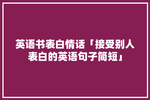 英语书表白情话「接受别人表白的英语句子简短」 英语书表白情话「接受别人表白的英语句子简短」 聊天话题