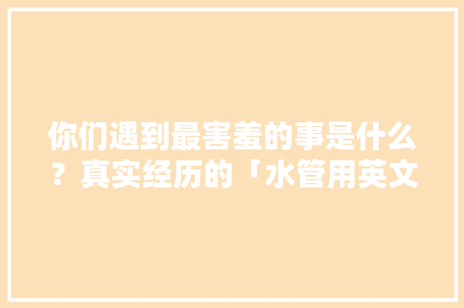 你们遇到最害羞的事是什么？真实经历的「水管用英文怎么说」 你们遇到最害羞的事是什么？真实经历的「水管用英文怎么说」 表白句子