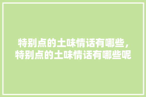 特别点的土味情话有哪些,特别点的土味情话有哪些呢。 土味情话 特别点的土味情话有哪些,特别点的土味情话有哪些呢。 特别点的土味情话有哪些,特别点的土味情话有哪些呢。 土味情话