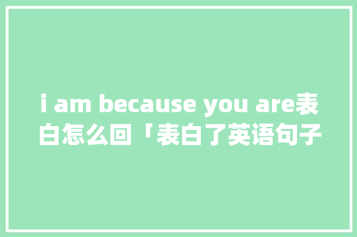 i am because you are表白怎么回「表白了英语句子怎么说呢怎么写」 i am because you are表白怎么回「表白了英语句子怎么说呢怎么写」 聊天话题
