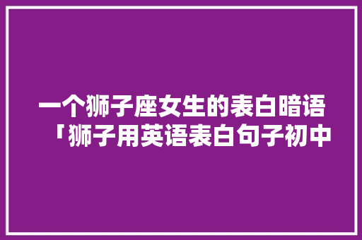 一个狮子座女生的表白暗语「狮子用英语表白句子初中」 一个狮子座女生的表白暗语「狮子用英语表白句子初中」 聊天话题