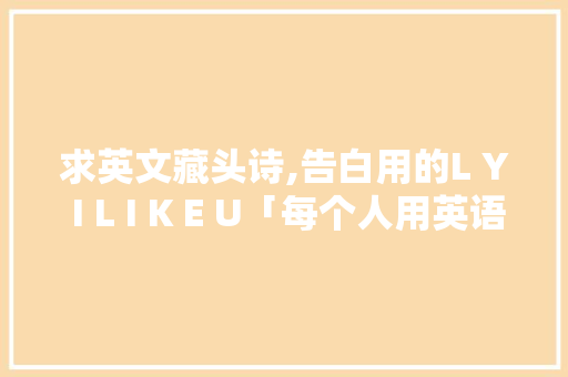 求英文藏头诗,告白用的L Y I L I K E U「每个人用英语表白的句子怎么说」 土味情话 求英文藏头诗,告白用的L Y I L I K E U「每个人用英语表白的句子怎么说」 求英文藏头诗,告白用的L Y I L I K E U「每个人用英语表白的句子怎么说」 土味情话