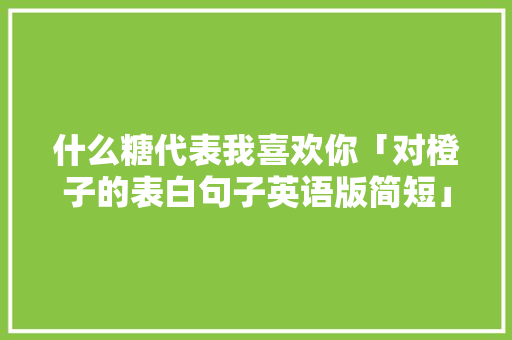 什么糖代表我喜欢你「对橙子的表白句子英语版简短」 什么糖代表我喜欢你「对橙子的表白句子英语版简短」 表白句子