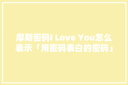 摩斯密码I Love You怎么表示「用密码表白的密码」 摩斯密码I Love You怎么表示「用密码表白的密码」 表白句子