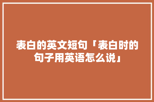 表白的英文短句「表白时的句子用英语怎么说」 表白的英文短句「表白时的句子用英语怎么说」 聊天话题