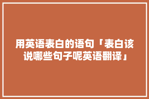 用英语表白的语句「表白该说哪些句子呢英语翻译」 用英语表白的语句「表白该说哪些句子呢英语翻译」 土味情话