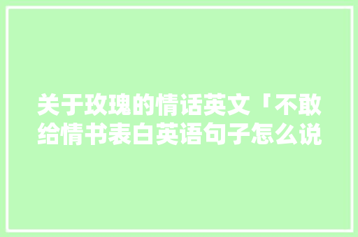 关于玫瑰的情话英文「不敢给情书表白英语句子怎么说」 聊天话题 关于玫瑰的情话英文「不敢给情书表白英语句子怎么说」 关于玫瑰的情话英文「不敢给情书表白英语句子怎么说」 聊天话题