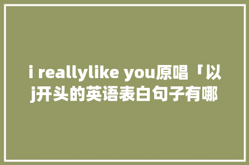 i reallylike you原唱「以j开头的英语表白句子有哪些」 i reallylike you原唱「以j开头的英语表白句子有哪些」 撩妹套路