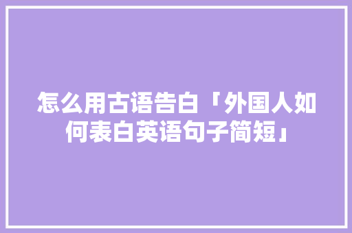 怎么用古语告白「外国人如何表白英语句子简短」 怎么用古语告白「外国人如何表白英语句子简短」 聊天话题