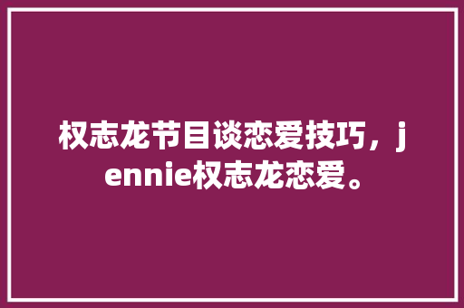 权志龙节目谈恋爱技巧，jennie权志龙恋爱。 权志龙节目谈恋爱技巧，jennie权志龙恋爱。 恋爱技巧