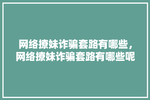 网络撩妹诈骗套路有哪些，网络撩妹诈骗套路有哪些呢。 网络撩妹诈骗套路有哪些，网络撩妹诈骗套路有哪些呢。 撩妹套路