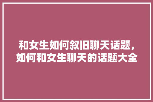 和女生如何叙旧聊天话题，如何和女生聊天的话题大全与案例。 和女生如何叙旧聊天话题，如何和女生聊天的话题大全与案例。 聊天话题