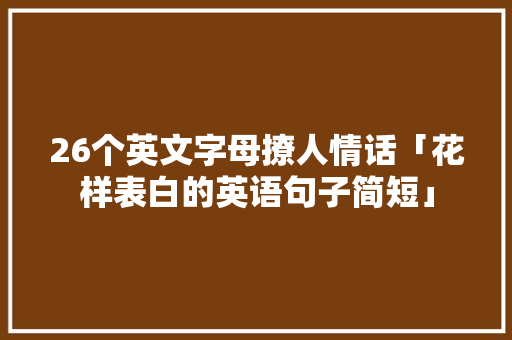 26个英文字母撩人情话「花样表白的英语句子简短」 26个英文字母撩人情话「花样表白的英语句子简短」 聊天话题