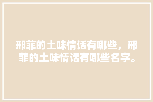 邢菲的土味情话有哪些，邢菲的土味情话有哪些名字。 邢菲的土味情话有哪些，邢菲的土味情话有哪些名字。 土味情话