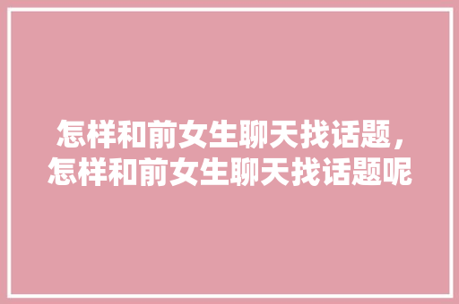 怎样和前女生聊天找话题，怎样和前女生聊天找话题呢。 怎样和前女生聊天找话题，怎样和前女生聊天找话题呢。 聊天话题