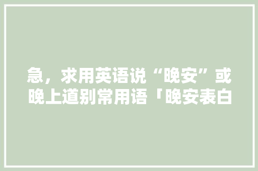 急，求用英语说“晚安”或晚上道别常用语「晚安表白的英语句子大全简短」 急，求用英语说“晚安”或晚上道别常用语「晚安表白的英语句子大全简短」 聊天话题