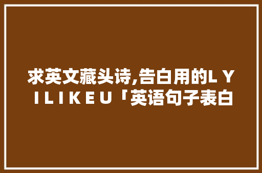 求英文藏头诗,告白用的L Y I L I K E U「英语句子表白短语大全」 土味情话 求英文藏头诗,告白用的L Y I L I K E U「英语句子表白短语大全」 求英文藏头诗,告白用的L Y I L I K E U「英语句子表白短语大全」 土味情话