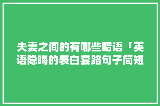 夫妻之间的有哪些暗语「英语隐晦的表白套路句子简短」 恋爱技巧 夫妻之间的有哪些暗语「英语隐晦的表白套路句子简短」 夫妻之间的有哪些暗语「英语隐晦的表白套路句子简短」 恋爱技巧