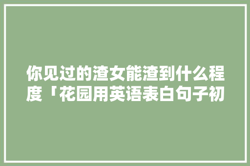 你见过的渣女能渣到什么程度「花园用英语表白句子初中生」 你见过的渣女能渣到什么程度「花园用英语表白句子初中生」 表白句子